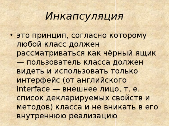 Инкапсуляция это принцип, согласно которому любой класс должен рассматриваться как чёрный ящик — пользователь класса должен видеть и использовать только интерфейс (от английского interface — внешнее лицо, т. е. список декларируемых свойств и методов) класса и не вникать в его внутреннюю реализацию 