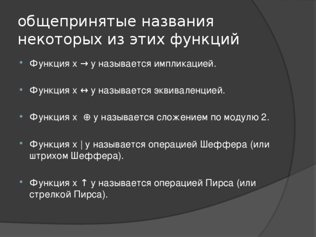 общепринятые названия некоторых из этих функций Функция x → y называется импликацией. Функция x ↔ y называется эквиваленцией. Функция x ⊕ y называется сложением по модулю 2. Функция x | y называется операцией Шеффера (или штрихом Шеффера).   Функция x ↑ y называется операцией Пирса (или стрелкой Пирса). 