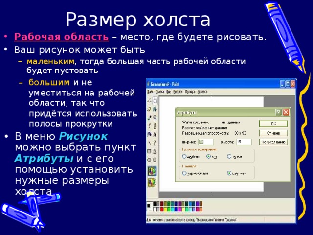 Рабочая область – место, где будете рисовать. Ваш рисунок может быть маленьким , тогда большая часть рабочей области будет пустовать маленьким , тогда большая часть рабочей области будет пустовать большим и не уместиться на рабочей области, так что придётся использовать полосы прокрутки большим и не уместиться на рабочей области, так что придётся использовать полосы прокрутки В меню Рисунок можно выбрать пункт Атрибуты и с его помощью установить нужные размеры холста 