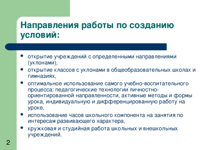 Направления работы по созданию условий: открытие учреждений с определенными направлениями (уклонами), открытие классов с уклонами в общеобразовательных школах и гимназиях, оптимальное использование самого учебно-воспитательного процесса: педагогические технологии личностно-ориентированной направленности, активные методы и формы урока, индивидуальную и дифференцированную работу на уроке, использование часов школьного компонента на занятия по интересам развивающего характера, кружковая и студийная работа школьных и внешкольных учреждений. 