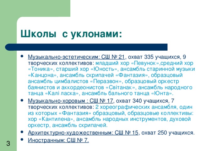 Школы с уклонами: Музыкально-эстетическим: СШ № 21 , охват 335 учащихся, 9 творческих коллективов: младший хор «Певунок»,средний хор «Тоника», старший хор «Юность», ансамбль старинной музыки «Канцона», ансамбль скрипачей «Фантазия», образцовый ансамбль цимбалистов «Перазвон», образцовый оркестр баянистов и аккордеонистов «Св i танак», ансамбль народного танца «Кал i ласка», ансамбль бального танца «Юнта». Музыкально-хоровым : СШ № 17 , охват 340 учащихся, 7 творческих коллективов: 2 хореографических ансамбля, один из которых «Фантазия» образцовый, образцовые коллективы: хор «Кантилена», ансамбль народных инструментов, духовой оркестр, ансамбль скрипачей. Архитектурно-художественным: СШ № 15 , охват 250 учащихся. Иностранным: СШ № 7. 