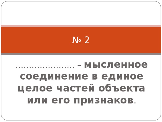 № 2 ………………… . – мысленное соединение в единое целое частей объекта или его признаков . 