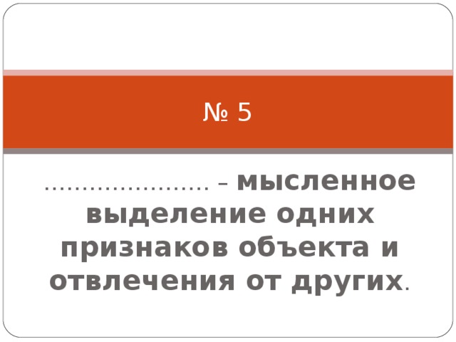 № 5 ………………… . – мысленное выделение одних признаков объекта и отвлечения от других . 