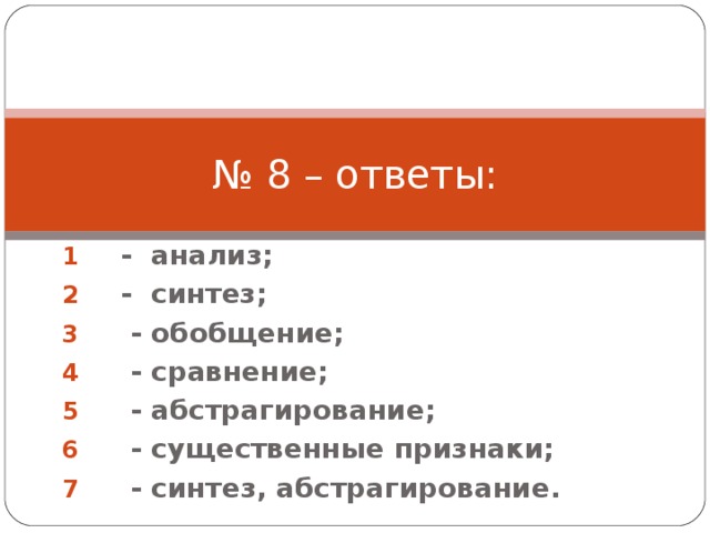 № 8 – ответы: - анализ; - синтез;  - обобщение;  - сравнение;  - абстрагирование;  - существенные признаки;  - синтез, абстрагирование. 