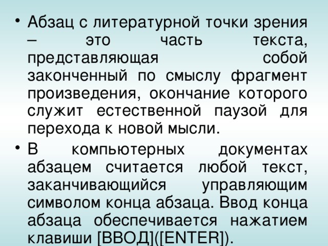 Абзац с литературной точки зрения – это часть текста, представляющая собой законченный по смыслу фрагмент произведения, окончание которого служит естественной паузой для перехода к новой мысли. В компьютерных документах абзацем считается любой текст, заканчивающийся управляющим символом конца абзаца. Ввод конца абзаца обеспечивается нажатием клавиши [ВВОД]([ENTER]). 