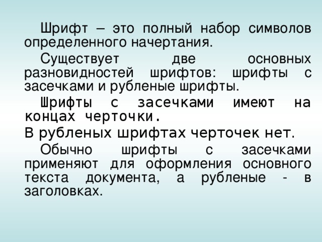   Шрифт – это полный набор символов определенного начертания.   Существует две основных разновидностей шрифтов: шрифты с засечками и рубленые шрифты.   Шрифты с засечками имеют на концах черточки.  В рубленых шрифтах черточек нет.   Обычно шрифты с засечками применяют для оформления основного текста документа, а рубленые - в заголовках. 