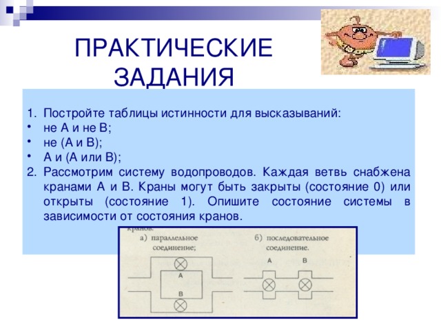  ПРАКТИЧЕСКИЕ ЗАДАНИЯ Постройте таблицы истинности для высказываний: не А и не В; не (А и В); А и (А или В); Рассмотрим систему водопроводов. Каждая ветвь снабжена кранами А и В. Краны могут быть закрыты (состояние 0) или открыты (состояние 1). Опишите состояние системы в зависимости от состояния кранов.  