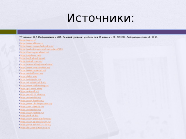 Источники: Угринович Н.Д. Информатика и ИКТ. Базовый уровень: учебник для 11 класса. – М.: БИНОМ. Лаборатория знаний, 2008. http ://nnm.ru/ http:// www.allinux.ru http :// www.computerbooks.ru/ http ://web-domains.net.ru/content/523 http:// forum.gameland.ru/ http :// asplinux.net/ http :// soft.alport.lg.ua/ http :// satell.ucoz.ru/ http :// navara.livejournal.com/ http :// www.overclockers.ru/ http :// www.powerint.ru/ http :// sodoff.ucoz.ru/ http :// lafox.net/ http :// snoopy.in.ua http :// dc.ubuntuclub.ru/ http :// www.rtishevolug.ru/ http :// pci-zona.com/ http :// miosoft.ru/ http :// sch1513.chat.ru/ http :// subscribe.ru/ http :// www.fcenter.ru/ http :// www.ukrshops.com.ua/ http :// anh.vietbao.vn/ http :// subscribe.ru/ http :// www.rashka.ru/ http ://soft.1k.by / http :// www.crossplatform.ru/ http :// www.apelsinforum.ru/ http :// zeus.sai.msu.ru:7000/ http :// linuxland.itam.nsc.ru 