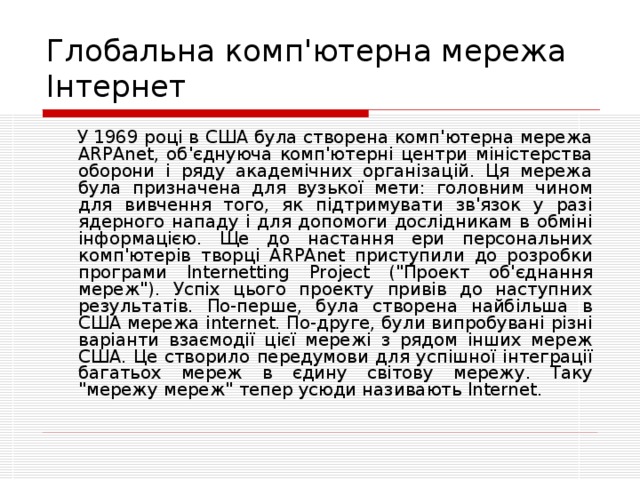 Глобальна комп ' ютерна мережа Інтернет  У 1969 році в США була створена комп'ютерна мережа ARPAnet, об'єднуюча комп'ютерні центри міністерства оборони і ряду академічних організацій. Ця мережа була призначена для вузької мети: головним чином для вивчення того, як підтримувати зв'язок у разі ядерного нападу і для допомоги дослідникам в обміні інформацією. Ще до настання ери персональних комп'ютерів творці ARPAnet приступили до розробки програми Internetting Project (