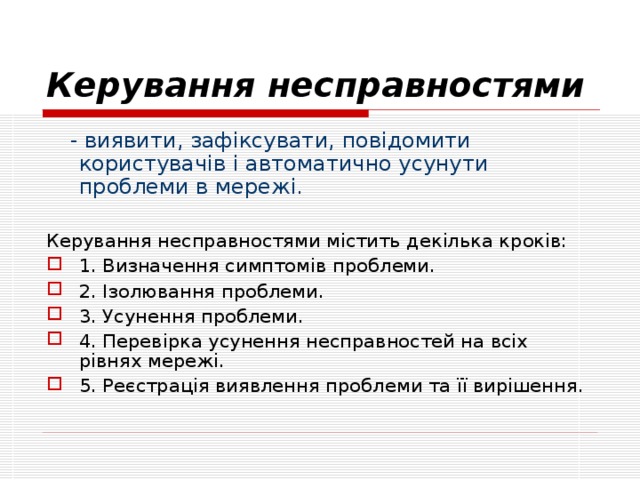 Керування несправностями  - виявити, зафіксувати, повідомити користувачів і автоматично усунути проблеми в мережі.  Керування несправностями містить декілька кроків: 1. Визначення симптомів проблеми. 2. Ізолювання проблеми. 3. Усунення проблеми. 4. Перевірка усунення несправностей на всіх рівнях мережі. 5. Реєстрація виявлення проблеми та її вирішення. 