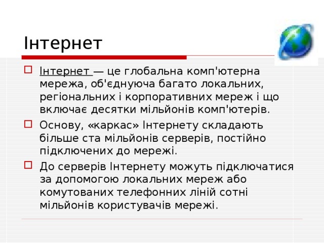Інтернет Інтернет — це глобальна комп'ютерна мережа, об'єднуюча багато локальних, регіональних і корпоративних мереж і що включає десятки мільйонів комп'ютерів. Основу, «каркас» Інтернету складають більше ста мільйонів серверів, постійно підключених до мережі. До серверів Інтернету можуть підключатися за допомогою локальних мереж або комутованих телефонних ліній сотні мільйонів користувачів мережі. 