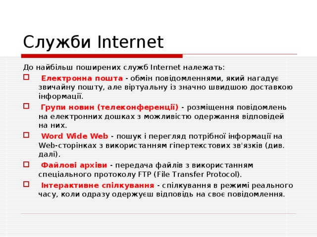 Служби Internet До найбільш поширених служб Internet належать:  Електронна пошта - обмін повідомленнями, який нагадує звичайну пошту, але віртуальну із значно швидшою доставкою інформації.  Групи новин (телеконференції) - розміщення повідомлень на електронних дошках з можливістю одержання відповідей на них.  Word Wide Web - пошук і перегляд потрібної інформації на Web-сторінках з використанням гіпертекстових зв'язків (див. далі).  Файлові архіви - передача файлів з використанням спеціального протоколу FTP (File Transfer Protocol).  Інтерактивне спілкування - спілкування в режимі реального часу, коли одразу одержуєш відповідь на своє повідомлення. 
