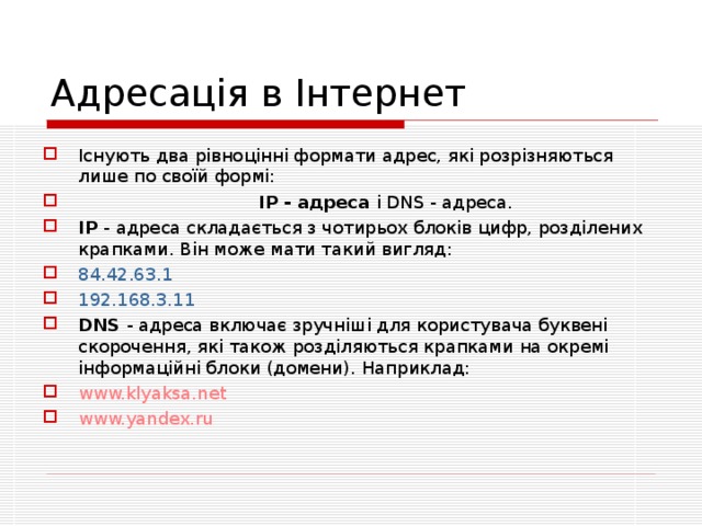 Адресація в Інтернет Існують два рівноцінні формати адрес, які розрізняються лише по своїй формі:     IP - адреса і DNS - адреса. IP  - адреса складається з чотирьох блоків цифр, розділених крапками. Він може мати такий вигляд: 84.42.63.1 192.168.3.11 DNS  - адреса включає зручніші для користувача буквені скорочення, які також розділяються крапками на окремі інформаційні блоки (домени). Наприклад: www.klyaksa.net www.yandex.ru 