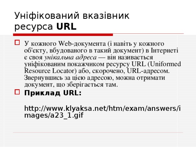 Уніфікований вказівник  ресурса URL  У кожного Web-документа (і навіть у кожного об'єкту, вбудованого в такий документ) в Інтернеті є своя унікальна адреса — він називається уніфікованим покажчиком ресурсу URL ( Uniformed  Resource  Locator ) або, скорочено, URL-адресом . Звернувшись за цією адресою, можна отримати документ, що зберігається там. Приклад URL:  http :// www . klyaksa . net / htm / exam / answers / images / a 23_1. gif 