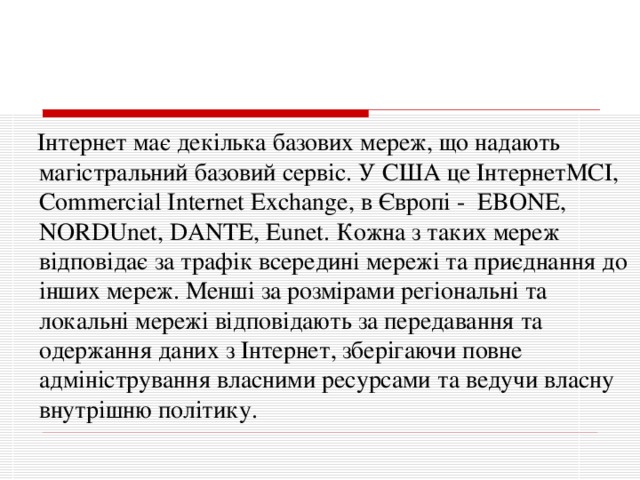  Інтернет має декілька базових мереж, що надають магістральний базовий сервіс. У США це ІнтернетМСІ, Commercial Internet Exchange, в Європі - EBONE, NORDUnet, DANTE, Eunet. Кожна з таких мереж відповідає за трафік всередині мережі та приєднання до інших мереж. Менші за розмірами регіональні та локальні мережі відповідають за передавання та одержання даних з Інтернет, зберігаючи повне адміністрування власними ресурсами та ведучи власну внутрішню політику. 