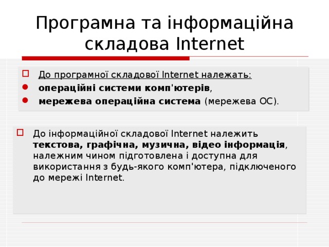 Програмна та інформаційна складова Internet До програмної складової Internet належать: операційні системи комп'ютерів , мережева операційна система (мережева ОС). До інформаційної складової Internet належить текстова, графічна, музична, відео інформація , належним чином підготовлена і доступна для використання з будь-якого комп'ютера, підключеного до мережі Internet. 