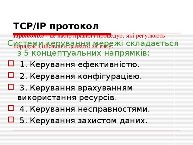 ТСР/IP протокол  Протокол  - це набір правил і процедур, які регулюють порядок здійснення деякого зв’язку.    Системи керування мережі складається з 5 концептуальних напрямків:   1. Керування ефективністю.  2. Керування конфігурацією.  3. Керування врахуванням використання ресурсів.  4. Керування несправностями.  5. Керування захистом даних. 