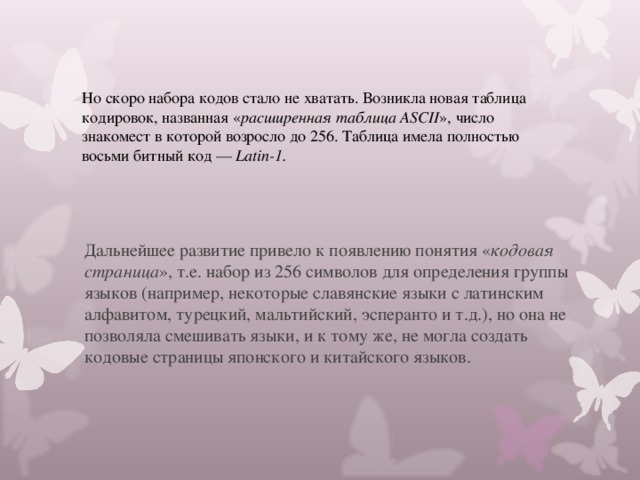 Но скоро набора кодов стало не хватать. Возникла новая таблица кодировок,  названная « расширенная таблица ASCII », число знакомест в которой возросло до 256. Таблица имела полностью восьми битный код — Latin-1. Дальнейшее развитие привело к появлению понятия « кодовая страница », т.е. набор из 256 символов для определения группы языков (например,  некоторые славянские языки с латинским алфавитом, турецкий, мальтийский, эсперанто и т.д.), но она не позволяла смешивать языки, и к тому же, не могла создать кодовые страницы японского и китайского языков. 