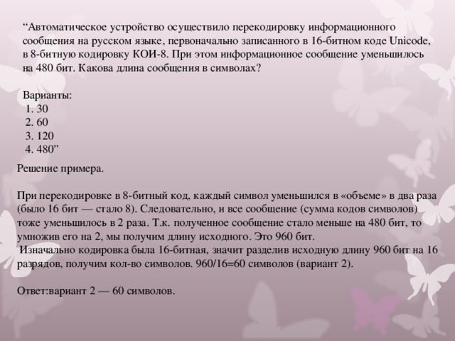 “ Автоматическое устройство осуществило перекодировку информационного сообщения на русском языке, первоначально записанного в 16-битном коде Unicode, в 8-битную кодировку КОИ-8. При этом информационное сообщение уменьшилось на 480 бит. Какова длина сообщения в символах? Варианты:  1. 30  2. 60  3. 120  4. 480” Решение примера. При перекодировке в 8-битный код, каждый символ уменьшился в «объеме» в два раза (было 16 бит — стало 8). Следовательно, и все сообщение (сумма кодов символов) тоже уменьшилось в 2 раза. Т.к. полученное сообщение стало меньше на 480 бит, то умножив его на 2, мы получим длину исходного. Это 960 бит.  Изначально кодировка была 16-битная, значит разделив исходную длину 960 бит на 16 разрядов, получим кол-во символов. 960/16=60 символов (вариант 2). Ответ:вариант 2 — 60 символов. 