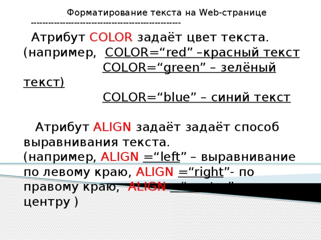 Форматирование текста на Web-странице ----------------------------------------------------  Атрибут COLOR задаёт цвет текста. (например, COLOR=“red” –красный текст  COLOR=“green” – зелёный текст)  COLOR=“blue” – синий текст  Атрибут ALIGN задаёт задаёт способ выравнивания текста. (например, ALIGN =“left ” – выравнивание по левому краю, ALIGN =“right ”- по правому краю, ALIGN =“center ”- по центру )   