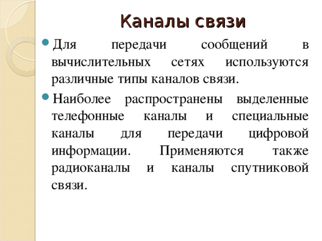Каналы связи Для передачи сообщений в вычислительных сетях используются различные типы каналов связи. Наиболее распространены выделенные телефонные каналы и специальные каналы для передачи цифровой информации. Применяются также радиоканалы и каналы спутниковой связи. 