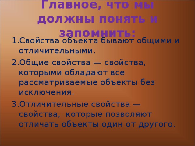 Главное, что мы должны понять и запомнить: Свойства объекта бывают общими и отличительными. Общие свойства — свойства, которыми обладают все рассматриваемые объекты без исключения. Отличительные свойства — свойства, которые позволяют отличать объекты один от другого. 