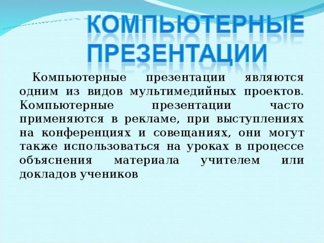 Компьютерные презентации являются одним из видов мультимедийных проектов. Компьютерные презентации часто применяются в рекламе, при выступлениях на конференциях и совещаниях, они могут также использоваться на уроках в процессе объяснения материала учителем или докладов учеников 