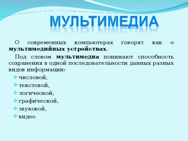О современных компьютерах говорят как о мультимедийных устройствах . Под словом мультимедиа понимают способность сохранения в одной последовательности данных разных видов информации: числовой, текстовой, логической, графической, звуковой, видео 
