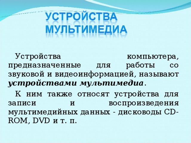Устройства компьютера, предназначенные для работы со звуковой и видео­информацией, называют устройствами мультимедиа . К ним также относят устройства для записи и воспроизведения мультимедийных данных - дисководы CD-ROM, DVD и т. п. 