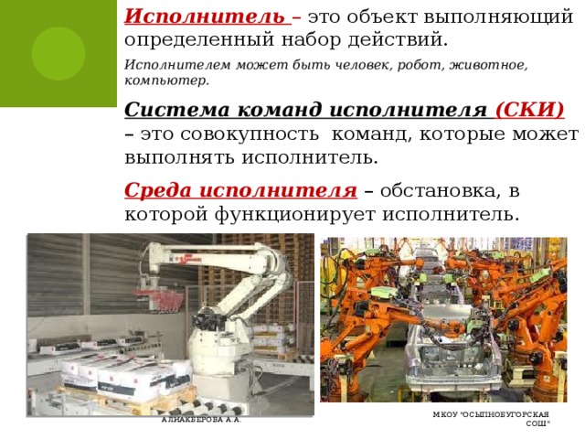Исполнитель – это объект выполняющий определенный набор действий. Исполнителем может быть человек, робот, животное, компьютер. Система команд исполнителя (СКИ)  – это совокупность команд, которые может выполнять исполнитель. Среда исполнителя  – обстановка, в которой функционирует исполнитель. МКОУ 