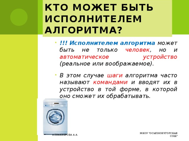 Кто может быть исполнителем алгоритма? !!! Исполнителем алгоритма может быть не только человек , но и автоматическое устройство (реальное или воображаемое). В этом случае шаги алгоритма часто называют командами и вводят их в устройство в той форме, в которой оно сможет их обрабатывать. МКОУ 