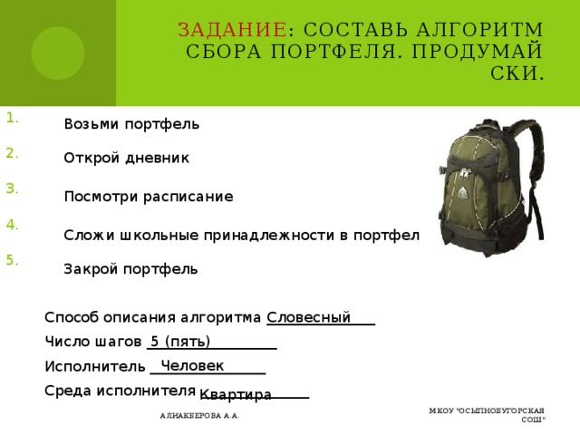 Задание : Составь алгоритм сбора портфеля. Продумай СКИ. Возьми портфель Открой дневник Посмотри расписание Сложи школьные принадлежности в портфель Закрой портфель Словесный Способ описания алгоритма _______________ Число шагов __________________ Исполнитель ________________ Среда исполнителя _______________ 5 (пять) Человек Квартира МКОУ 