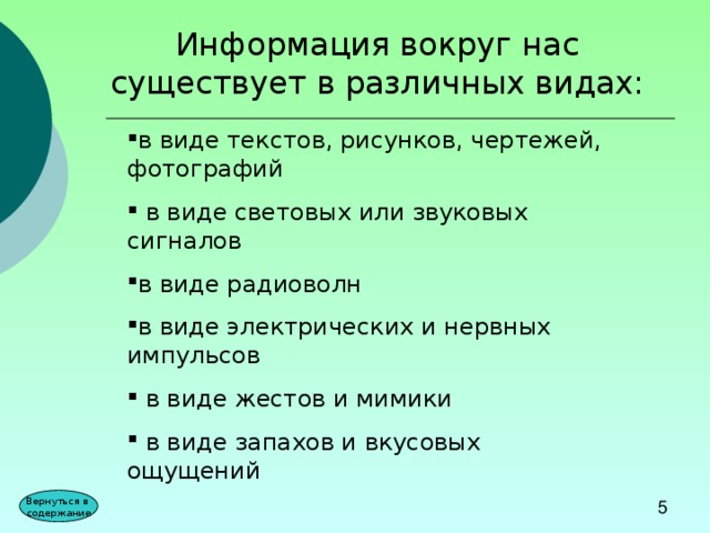 Информация вокруг нас существует в различных видах: в виде текстов, рисунков, чертежей, фотографий  в виде световых или звуковых сигналов в виде радиоволн в виде электрических и нервных импульсов  в виде жестов и мимики  в виде запахов и вкусовых ощущений Вернуться в содержание 