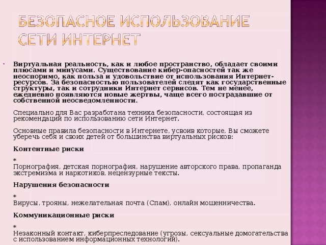 Виртуальная реальность, как и любое пространство, обладает своими плюсами и минусами. Существование кибер-опасностей так же неоспоримо, как польза и удовольствие от использования Интернет-ресурсов. За безопасностью пользователей следят как государственные структуры, так и сотрудники Интернет сервисов. Тем не менее, ежедневно появляются новые жертвы, чаще всего пострадавшие от собственной неосведомленности.   Специально для Вас разработана техника безопасности, состоящая из рекомендаций по использованию сети Интернет.   Основные правила безопасности в Интернете, усвоив которые, Вы сможете уберечь себя и своих детей от большинства виртуальных рисков :   Контентные риски   *  Порнография, детская порнография, нарушение авторского права, пропаганда экстремизма и наркотиков, нецензурные тексты.   Нарушения безопасности   *  Вирусы, трояны, нежелательная почта (Спам), онлайн мошенничества.   Коммуникационные риски   *  Незаконный контакт, киберпреследование (угрозы, сексуальные домогательства с использованием информационных технологий).  