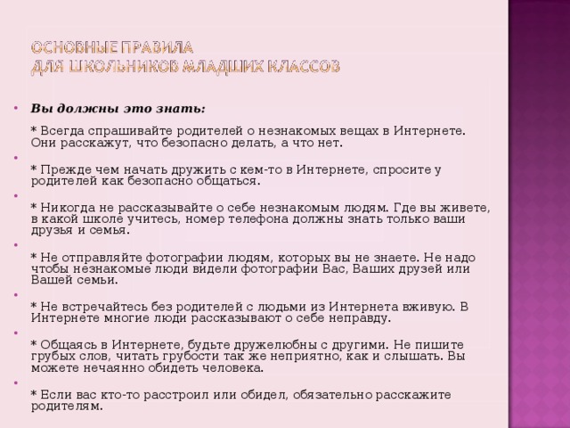 Вы должны это знать:   * Всегда спрашивайте родителей о незнакомых вещах в Интернете. Они расскажут, что безопасно делать, а что нет.  * Прежде чем начать дружить с кем-то в Интернете, спросите у родителей как безопасно общаться.  * Никогда не рассказывайте о себе незнакомым людям. Где вы живете, в какой школе учитесь, номер телефона должны знать только ваши друзья и семья.  * Не отправляйте фотографии людям, которых вы не знаете. Не надо чтобы незнакомые люди видели фотографии Вас, Ваших друзей или Вашей семьи.  * Не встречайтесь без родителей с людьми из Интернета вживую. В Интернете многие люди рассказывают о себе неправду.  * Общаясь в Интернете, будьте дружелюбны с другими. Не пишите грубых слов, читать грубости так же неприятно, как и слышать. Вы можете нечаянно обидеть человека.  * Если вас кто-то расстроил или обидел, обязательно расскажите родителям.    