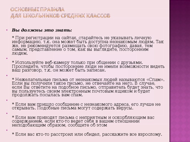 Вы должны это знать:   * При регистрации на сайтах, старайтесь не указывать личную информацию, т.к. она может быть доступна незнакомым людям. Так же, не рекомендуется размещать свою фотографию, давая, тем самым, представление о том, как вы выглядите, посторонним людям.  * Используйте веб-камеру только при общении с друзьями. Проследите, чтобы посторонние люди не имели возможности видеть ваш разговор, т.к. он может быть записан.  * Нежелательные письма от незнакомых людей называются «Спам». Если вы получили такое письмо, не отвечайте на него. В случае, если Вы ответите на подобное письмо, отправитель будет знать, что вы пользуетесь своим электронным почтовым ящиком и будет продолжать посылась вам спам.  * Если вам пришло сообщение с незнакомого адреса, его лучше не открывать. Подобные письма могут содержать вирусы.  * Если вам приходят письма с неприятным и оскорбляющим вас содержанием, если кто-то ведет себя в вашем отношении неподобающим образом, сообщите об этом  * Если вас кто-то расстроил или обидел, расскажите все взрослому.    