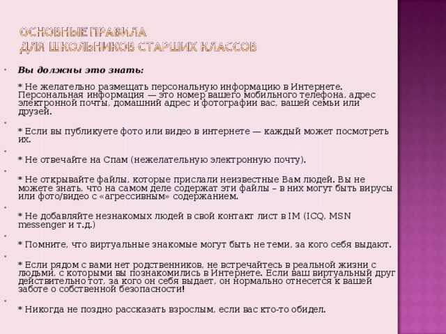 Вы должны это знать:   * Не желательно размещать персональную информацию в Интернете.  Персональная информация — это номер вашего мобильного телефона, адрес электронной почты, домашний адрес и фотографии вас, вашей семьи или друзей.  * Если вы публикуете фото или видео в интернете — каждый может посмотреть их.  * Не отвечайте на Спам (нежелательную электронную почту).  * Не открывайте файлы, которые прислали неизвестные Вам людей. Вы не можете знать, что на самом деле содержат эти файлы – в них могут быть вирусы или фото/видео с «агрессивным» содержанием.  * Не добавляйте незнакомых людей в свой контакт лист в IM (ICQ, MSN messenger и т.д.)  * Помните, что виртуальные знакомые могут быть не теми, за кого себя выдают.  * Если рядом с вами нет родственников, не встречайтесь в реальной жизни с людьми, с которыми вы познакомились в Интернете. Если ваш виртуальный друг действительно тот, за кого он себя выдает, он нормально отнесется к вашей заботе о собственной безопасности!  * Никогда не поздно рассказать взрослым, если вас кто-то обидел.    