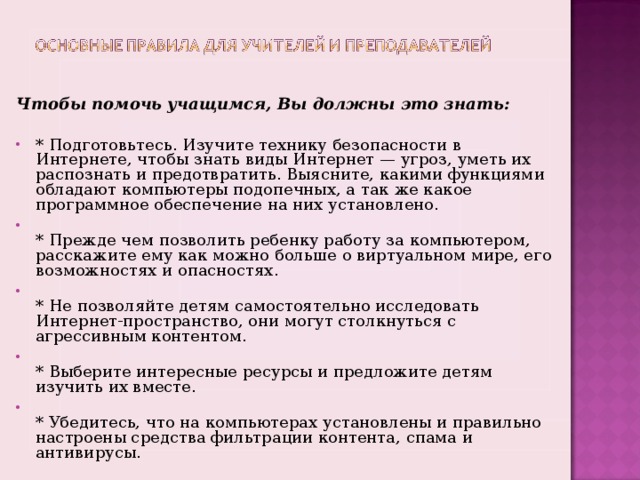  Чтобы помочь учащимся, Вы должны это знать: * Подготовьтесь. Изучите технику безопасности в Интернете, чтобы знать виды Интернет — угроз, уметь их распознать и предотвратить. Выясните, какими функциями обладают компьютеры подопечных, а так же какое программное обеспечение на них установлено.  * Прежде чем позволить ребенку работу за компьютером, расскажите ему как можно больше о виртуальном мире, его возможностях и опасностях.  * Не позволяйте детям самостоятельно исследовать Интернет-пространство, они могут столкнуться с агрессивным контентом.  * Выберите интересные ресурсы и предложите детям изучить их вместе.  * Убедитесь, что на компьютерах установлены и правильно настроены средства фильтрации контента, спама и антивирусы.  