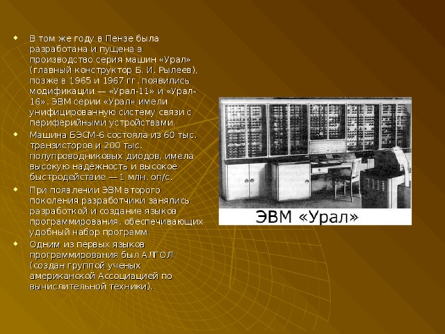 В том же году в Пензе была разработана и пущена в производство серия машин «Урал» (главный конструктор Б. И. Рылеев), позже в 1965 и 1967 гг. появились модификации — «Урал-11» и «Урал-16». ЭВМ серии «Урал» имели унифицированную систему связи с периферийными устройствами. Машина БЭСМ-6 состояла из 60 тыс. транзисторов и 200 тыс. полупроводниковых диодов, имела высокую надёжность и высокое быстродействие — 1 млн. оп/с. При появлении ЭВМ второго поколения разработчики занялись разработкой и создание языков программирования, обеспечивающих удобный набор программ. Одним из первых языков программирования был АЛГОЛ (создан группой ученых американской Ассоциацией по вычислительной техники). 