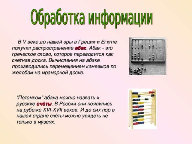  В V веке до нашей эры в Греции и Египте получил распространение абак . Абак - это греческое слово, которое переводится как счетная доска. Вычисления на абаке производились перемещением камешков по желобам на мраморной доске. “ Потомком” абака можно назвать и русские счёты . В России они появились на рубеже XVI-XVII веков. И до сих пор в нашей стране счёты можно увидеть не только в музеях. 