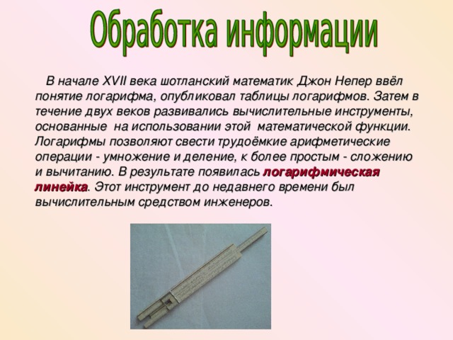  В начале XVII века шотланский математик Джон Непер ввёл понятие логарифма, опубликовал таблицы логарифмов. Затем в течение двух веков развивались вычислительные инструменты, основанные на использовании этой математической функции. Логарифмы позволяют свести трудоёмкие арифметические операции - умножение и деление, к более простым - сложению и вычитанию. В результате появилась логарифмическая линейка . Этот инструмент до недавнего времени был вычислительным средством инженеров. 