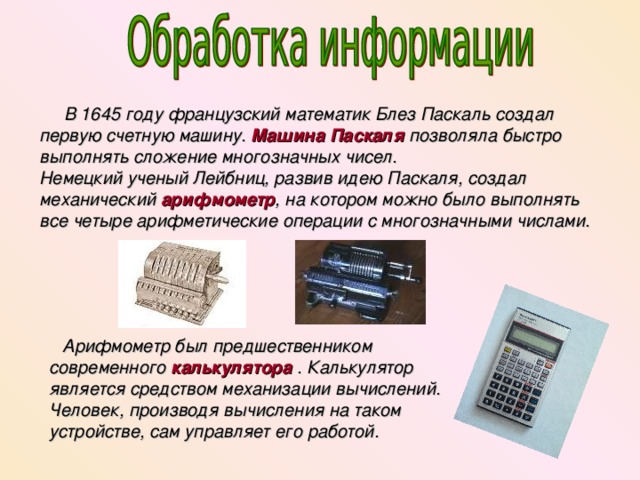  В 1645 году французский математик Блез Паскаль создал первую счетную машину. Машина Паскаля позволяла быстро выполнять сложение многозначных чисел. Немецкий ученый Лейбниц, развив идею Паскаля, создал механический арифмометр , на котором можно было выполнять все четыре арифметические операции с многозначными числами.  Арифмометр был предшественником современного калькулятора . Калькулятор является средством механизации вычислений. Человек, производя вычисления на таком устройстве, сам управляет его работой.  