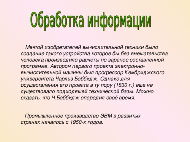  Мечтой изобретателей вычислительной техники было создание такого устройства которое бы без вмешательства человека производило расчеты по заранее составленной программе. Автором первого проекта электронно-вычислительной машины был профессор Кембриджского университета Чарльз Бэббидж. Однако для осуществления его проекта в ту пору (1830 г.) еще не существовало подходящей технической базы. Можно сказать, что Ч.Бэббидж опередил своё время.  Промышленное производство ЭВМ  в развитых странах началось с 1950-х годов. 