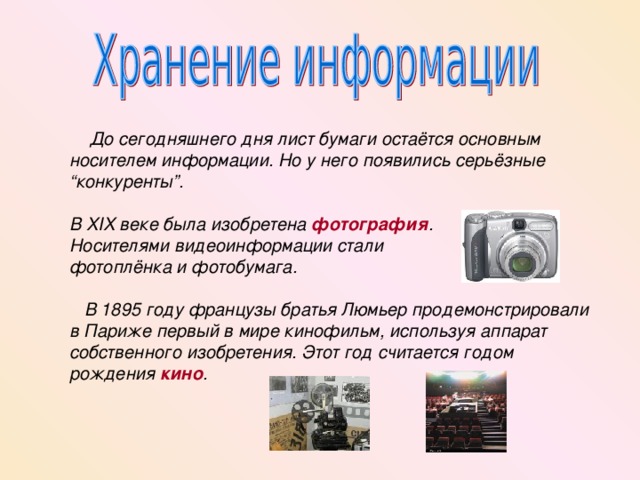  До сегодняшнего дня лист бумаги остаётся основным носителем информации. Но у него появились серьёзные “конкуренты”.  В XIX веке была изобретена фотография . Носителями видеоинформации стали фотоплёнка и фотобумага.   В 1895 году французы братья Люмьер продемонстрировали в Париже первый в мире кинофильм, используя аппарат собственного изобретения. Этот год считается годом рождения кино . 