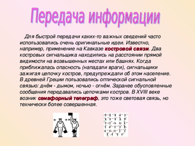  Для быстрой передачи каких-то важных сведений часто использовались очень оригинальные идеи. Известно, например, применение на Кавказе костровой связи . Два костровых сигнальщика находились на расстоянии прямой видимости на возвышенных местах или башнях. Когда приближалась опасность (нападали враги), сигнальщики зажигая цепочку костров, предупреждали об этом население. В древней Греции пользовались оптической сигнальной связью: днём - дымом, ночью - огнём. Заранее обусловленные сообщения передавались цепочками костров. В XVIII веке возник семафорный телеграф , это тоже световая связь, но технически более совершенная. 