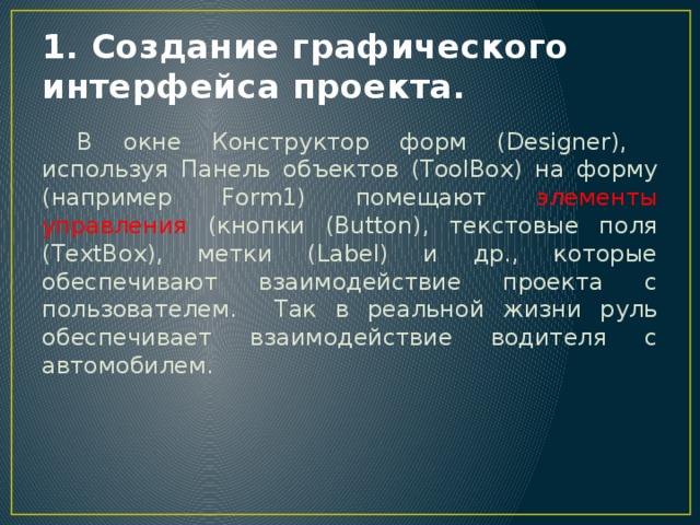 1. Создание графического интерфейса проекта.  В окне Конструктор форм (Designer), используя Панель объектов (ToolBox) на форму (например Form1) помещают элементы управления (кнопки (Button), текстовые поля (TextBox), метки (Label) и др., которые обеспечивают взаимодействие проекта с пользователем. Так в реальной жизни руль обеспечивает взаимодействие водителя с автомобилем. 