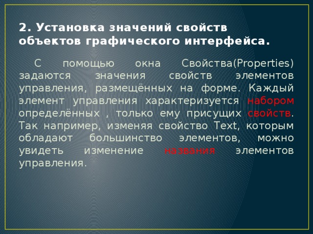 2. Установка значений свойств объектов графического интерфейса.  С помощью окна Свойства(Properties) задаются значения свойств элементов управления, размещённых на форме. Каждый элемент управления характеризуется набором определённых , только ему присущих свойств . Так например, изменяя свойство Text, которым обладают большинство элементов, можно увидеть изменение названия элементов управления. 