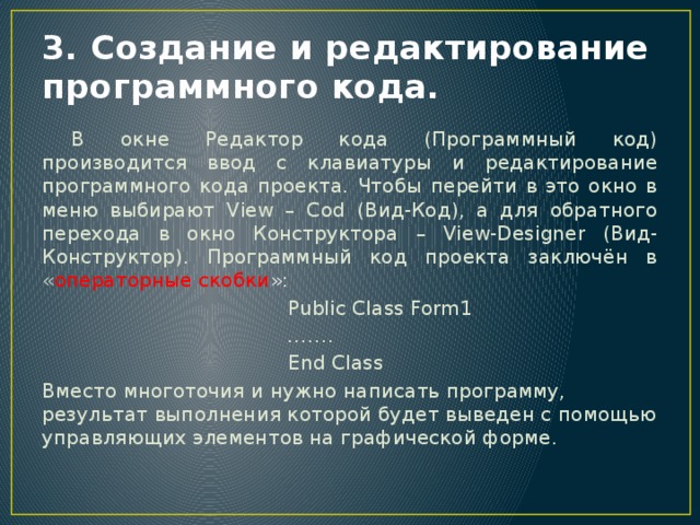 3. Создание и редактирование программного кода.  В окне Редактор кода (Программный код) производится ввод с клавиатуры и редактирование программного кода проекта. Чтобы перейти в это окно в меню выбирают View – Cod (Вид-Код), а для обратного перехода в окно Конструктора – View-Designer (Вид-Конструктор). Программный код проекта заключён в « операторные скобки » :  Public Class Form1 …… .  End Class Вместо многоточия и нужно написать программу, результат выполнения которой будет выведен с помощью управляющих элементов на графической форме. 