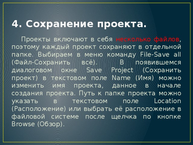 4. Сохранение проекта.  Проекты включают в себя несколько файлов , поэтому каждый проект сохраняют в отдельной папке. Выбираем в меню команду File-Save all (Файл-Сохранить всё). В появившемся диалоговом окне Save Project (Сохранить проект) в текстовом поле Name (Имя) можно изменить имя проекта, данное в начале создания проекта. Путь к папке проекта можно указать в текстовом поле Location (Расположение) или выбрать её расположение в файловой системе после щелчка по кнопке Browse (Обзор). 