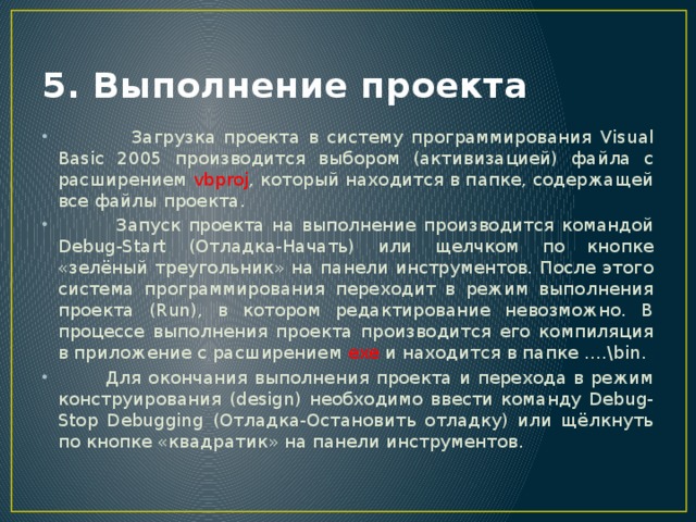 5. Выполнение проекта  Загрузка проекта в систему программирования Visual Basic 2005 производится выбором (активизацией) файла с расширением vbproj , который находится в папке, содержащей все файлы проекта.  Запуск проекта на выполнение производится командой Debug-Start (Отладка-Начать) или щелчком по кнопке «зелёный треугольник» на панели инструментов. После этого система программирования переходит в режим выполнения проекта (Run), в котором редактирование невозможно. В процессе выполнения проекта производится его компиляция в приложение с расширением exe и находится в папке ….\bin.  Для окончания выполнения проекта и перехода в режим конструирования (design) необходимо ввести команду Debug-Stop Debugging (Отладка-Остановить отладку) или щёлкнуть по кнопке «квадратик» на панели инструментов. 